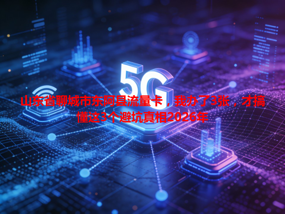 山东省聊城市东阿县流量卡，我办了3张，才搞懂这3个避坑真相2026年