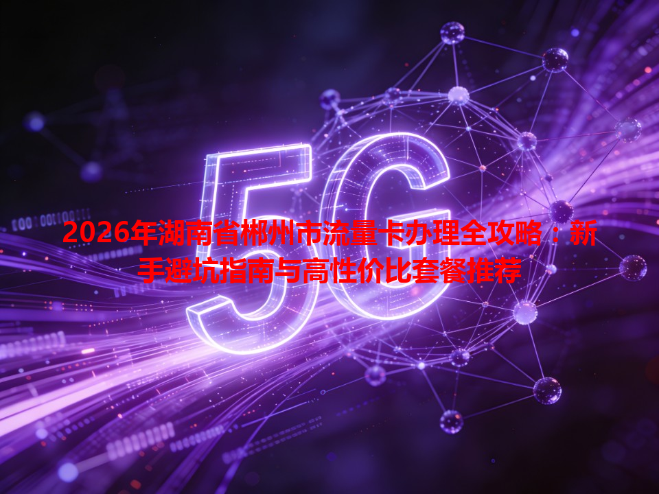 2026年湖南省郴州市流量卡办理全攻略：新手避坑指南与高性价比套餐推荐