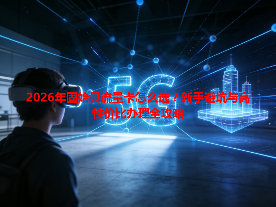2026年固始县流量卡怎么选？新手避坑与高性价比办理全攻略