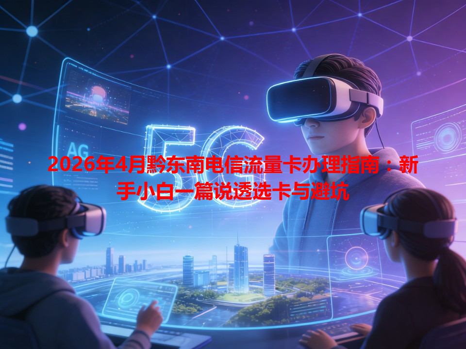 2026年4月黔东南电信流量卡办理指南：新手小白一篇说透选卡与避坑
