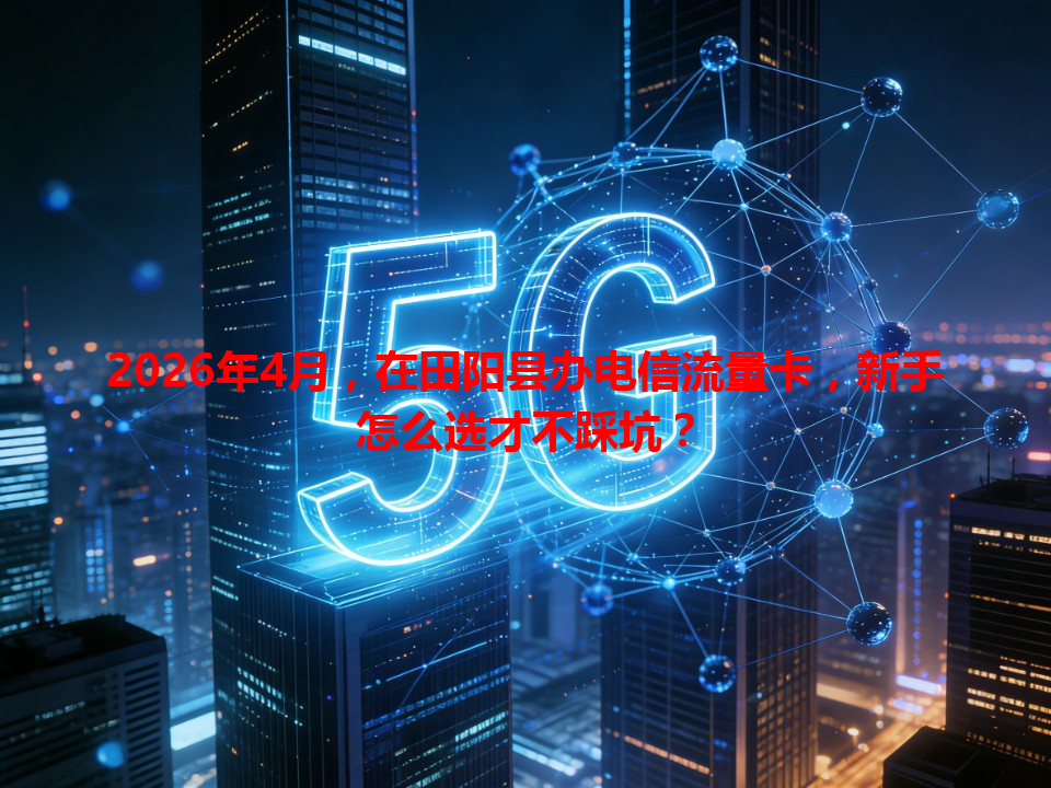 2026年4月，在田阳县办电信流量卡，新手怎么选才不踩坑？