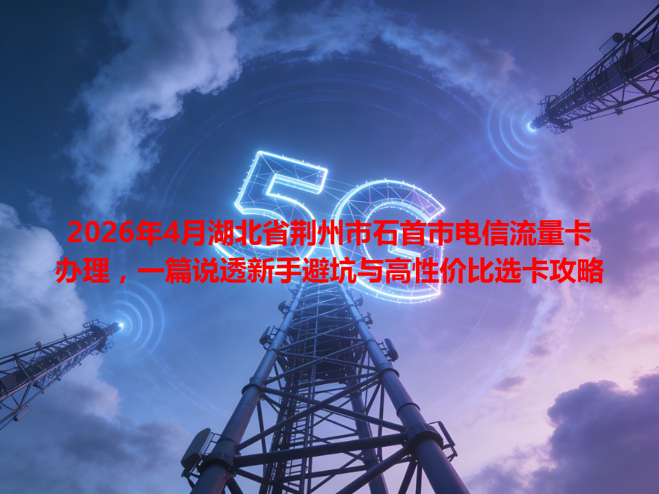 2026年4月湖北省荆州市石首市电信流量卡办理，一篇说透新手避坑与高性价比选卡攻略
