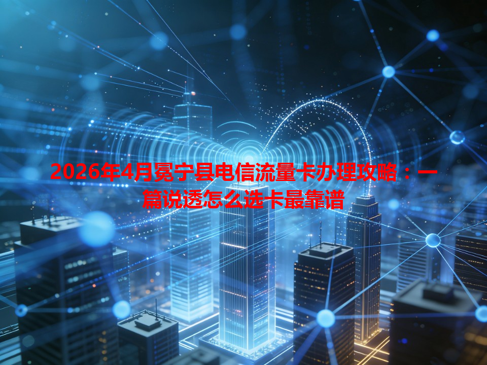 2026年4月冕宁县电信流量卡办理攻略：一篇说透怎么选卡最靠谱