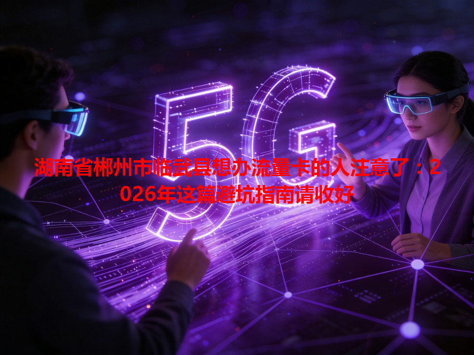 湖南省郴州市临武县想办流量卡的人注意了：2026年这篇避坑指南请收好