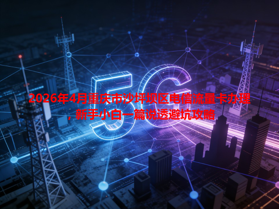 2026年4月重庆市沙坪坝区电信流量卡办理，新手小白一篇说透避坑攻略