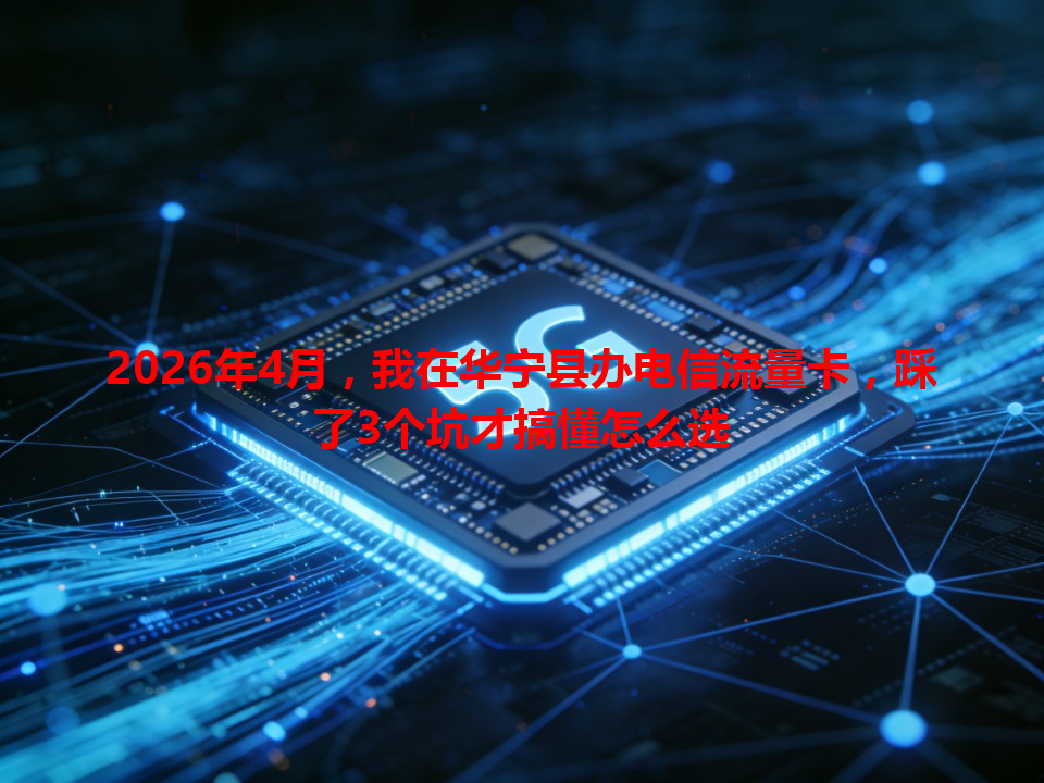 2026年4月，我在华宁县办电信流量卡，踩了3个坑才搞懂怎么选