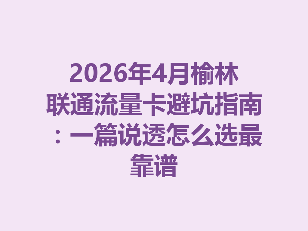 2026年4月榆林联通流量卡避坑指南：一篇说透怎么选最靠谱