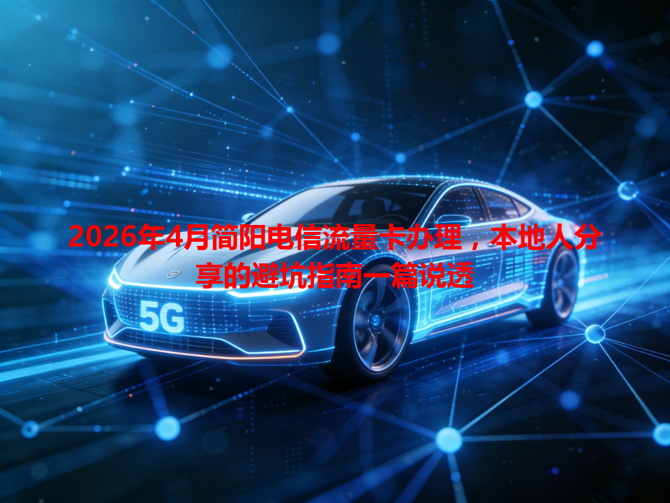 2026年4月简阳电信流量卡办理，本地人分享的避坑指南一篇说透