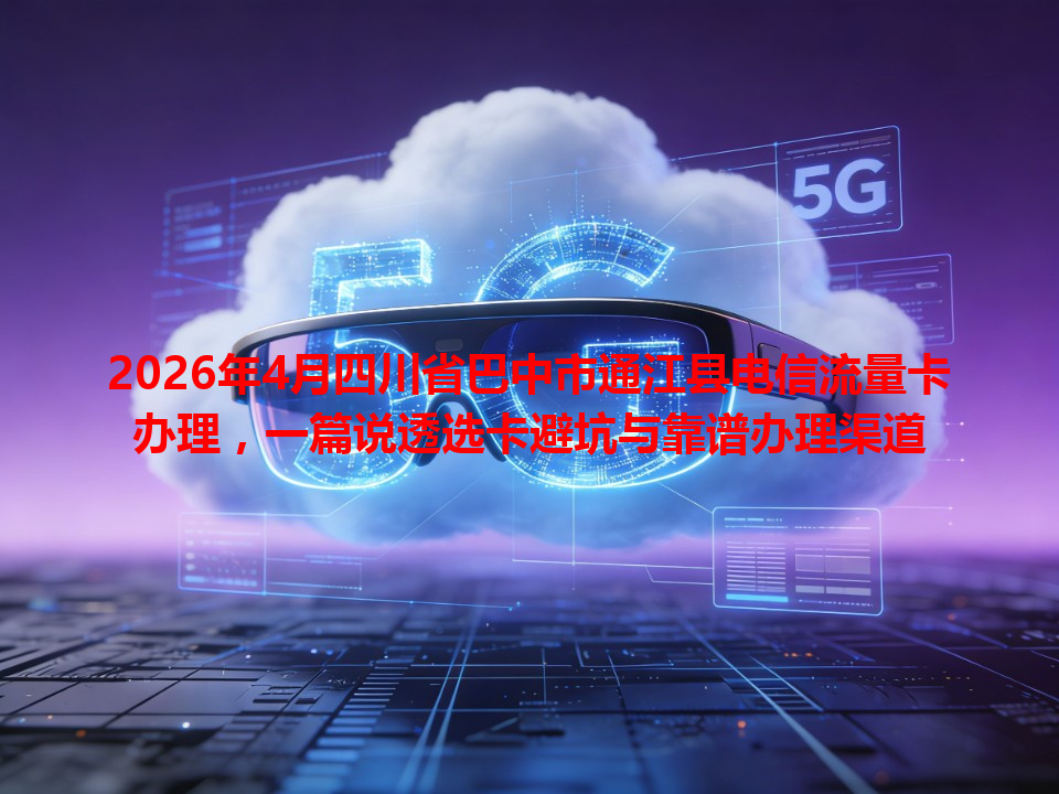 2026年4月四川省巴中市通江县电信流量卡办理，一篇说透选卡避坑与靠谱办理渠道