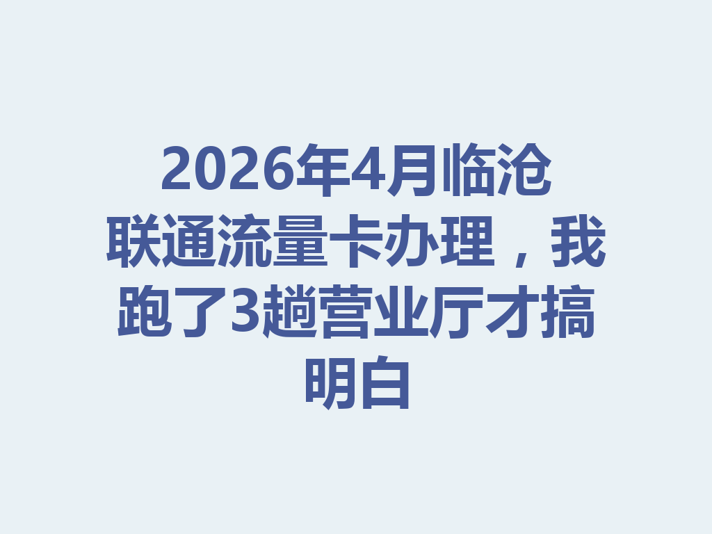 2026年4月临沧联通流量卡办理，我跑了3趟营业厅才搞明白