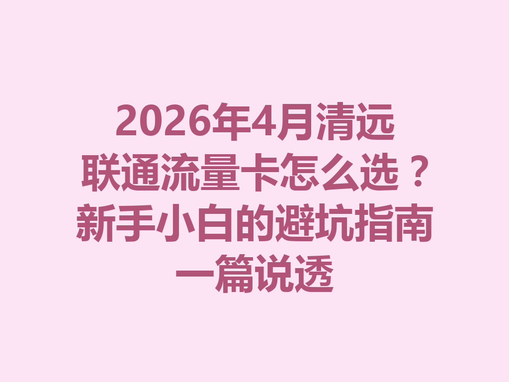 2026年4月清远联通流量卡怎么选？新手小白的避坑指南一篇说透