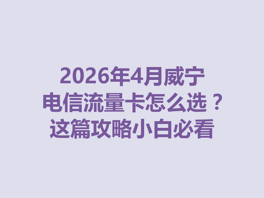2026年4月威宁电信流量卡怎么选？这篇攻略小白必看