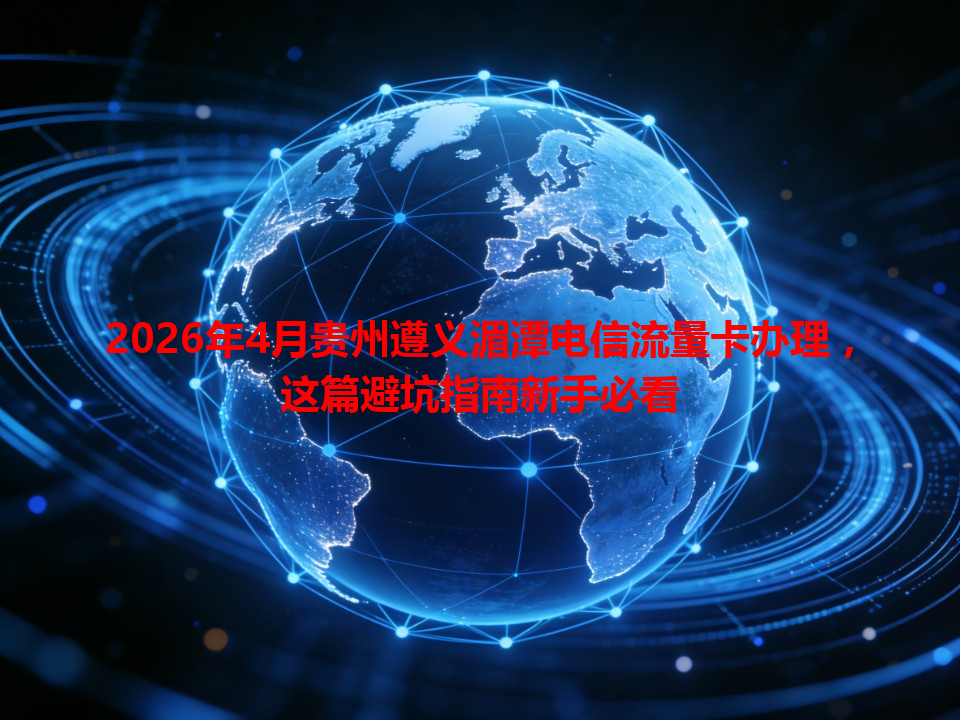 2026年4月贵州遵义湄潭电信流量卡办理，这篇避坑指南新手必看
