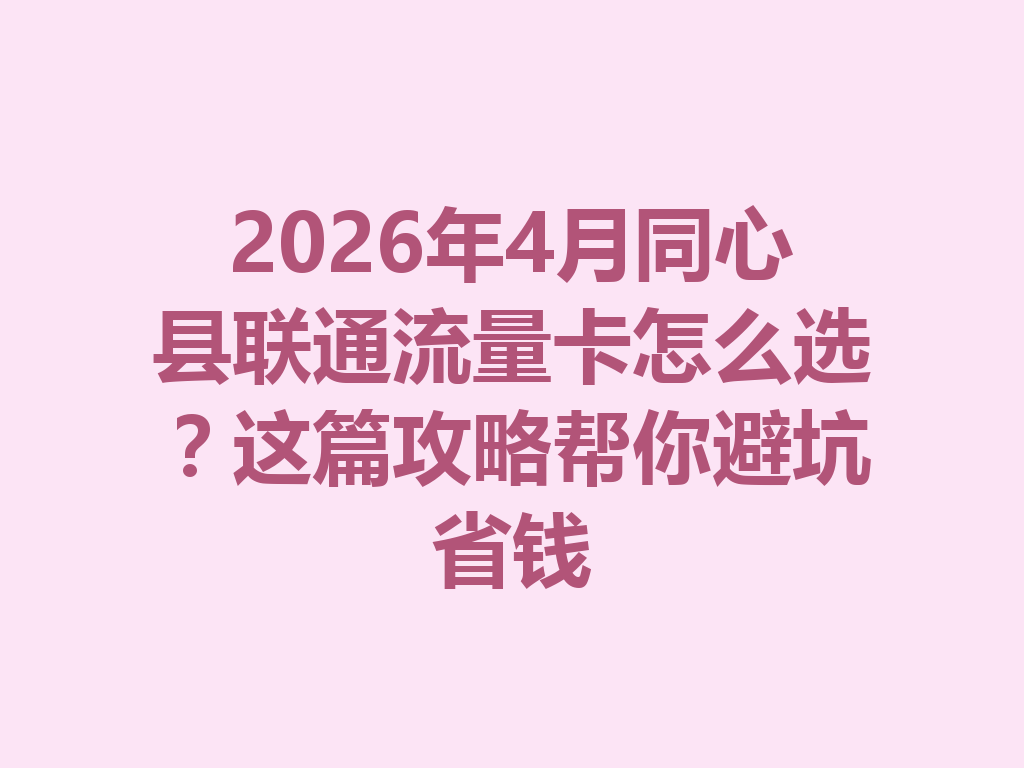 2026年4月同心县联通流量卡怎么选？这篇攻略帮你避坑省钱