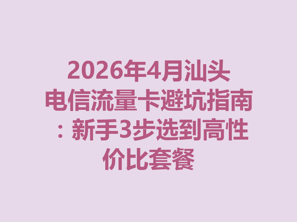 2026年4月汕头电信流量卡避坑指南：新手3步选到高性价比套餐