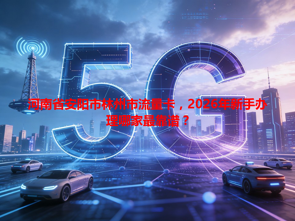 河南省安阳市林州市流量卡，2026年新手办理哪家最靠谱？