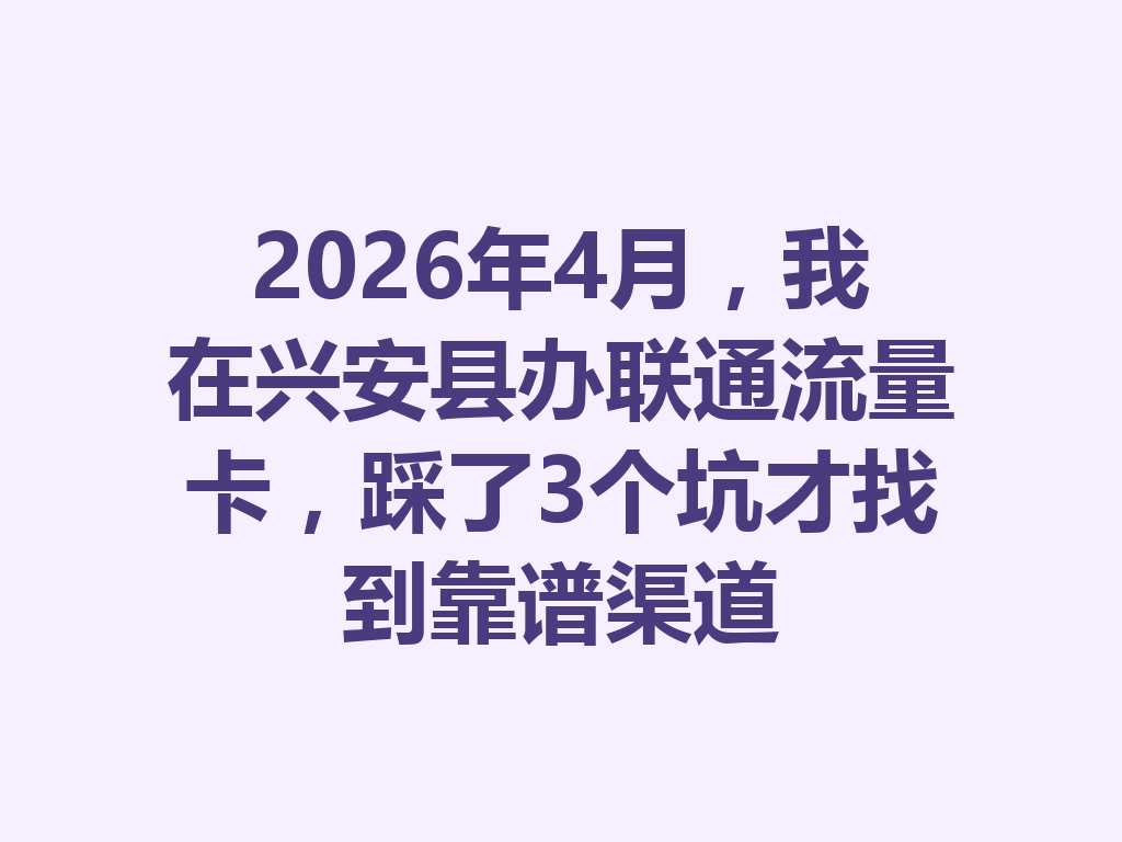 2026年4月，我在兴安县办联通流量卡，踩了3个坑才找到靠谱渠道