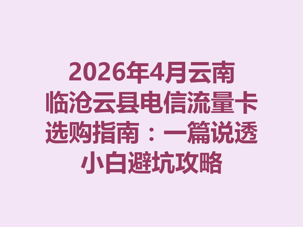 2026年4月云南临沧云县电信流量卡选购指南：一篇说透小白避坑攻略