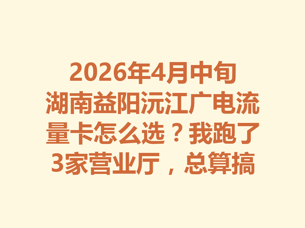 2026年4月中旬湖南益阳沅江广电流量卡怎么选？我跑了3家营业厅，总算搞明白了