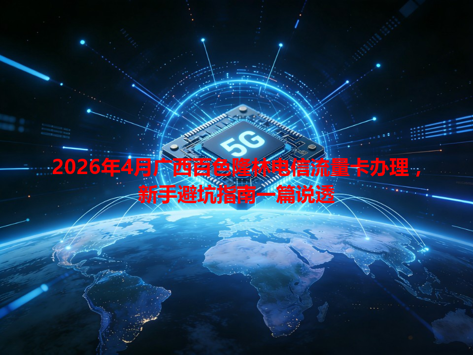 2026年4月广西百色隆林电信流量卡办理，新手避坑指南一篇说透
