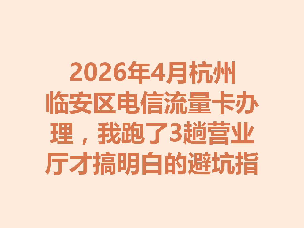 2026年4月杭州临安区电信流量卡办理，我跑了3趟营业厅才搞明白的避坑指南