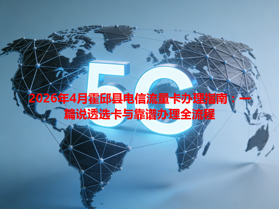 2026年4月霍邱县电信流量卡办理指南：一篇说透选卡与靠谱办理全流程
