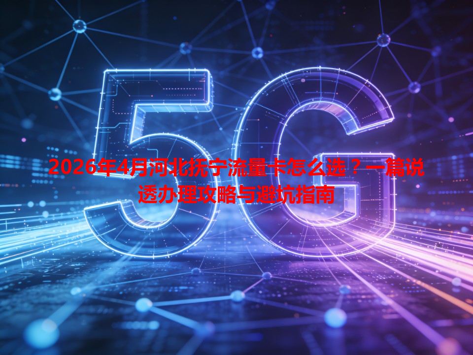 2026年4月河北抚宁流量卡怎么选？一篇说透办理攻略与避坑指南
