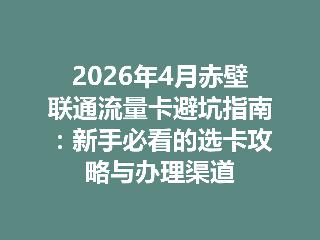2026年4月赤壁联通流量卡避坑指南：新手必看的选卡攻略与办理渠道