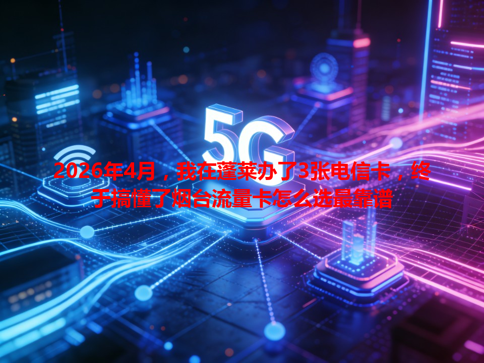 2026年4月，我在蓬莱办了3张电信卡，终于搞懂了烟台流量卡怎么选最靠谱