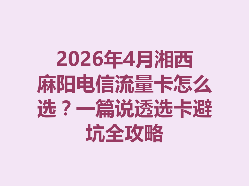 2026年4月湘西麻阳电信流量卡怎么选？一篇说透选卡避坑全攻略
