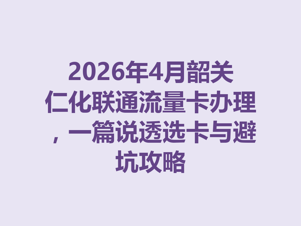 2026年4月韶关仁化联通流量卡办理,一篇说透选卡与避坑攻略