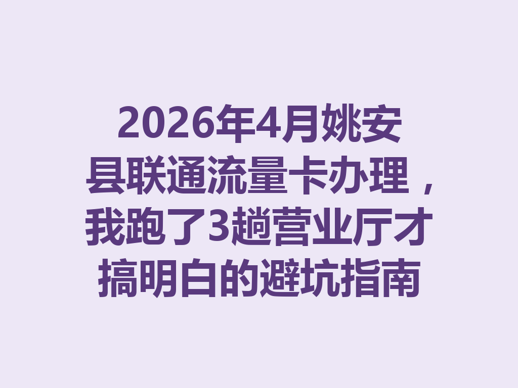 2026年4月姚安县联通流量卡办理，我跑了3趟营业厅才搞明白的避坑指南
