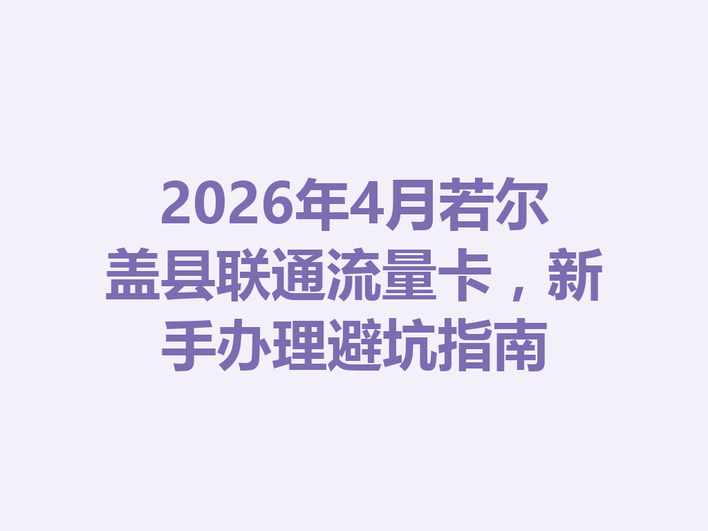 2026年4月若尔盖县联通流量卡，新手办理避坑指南