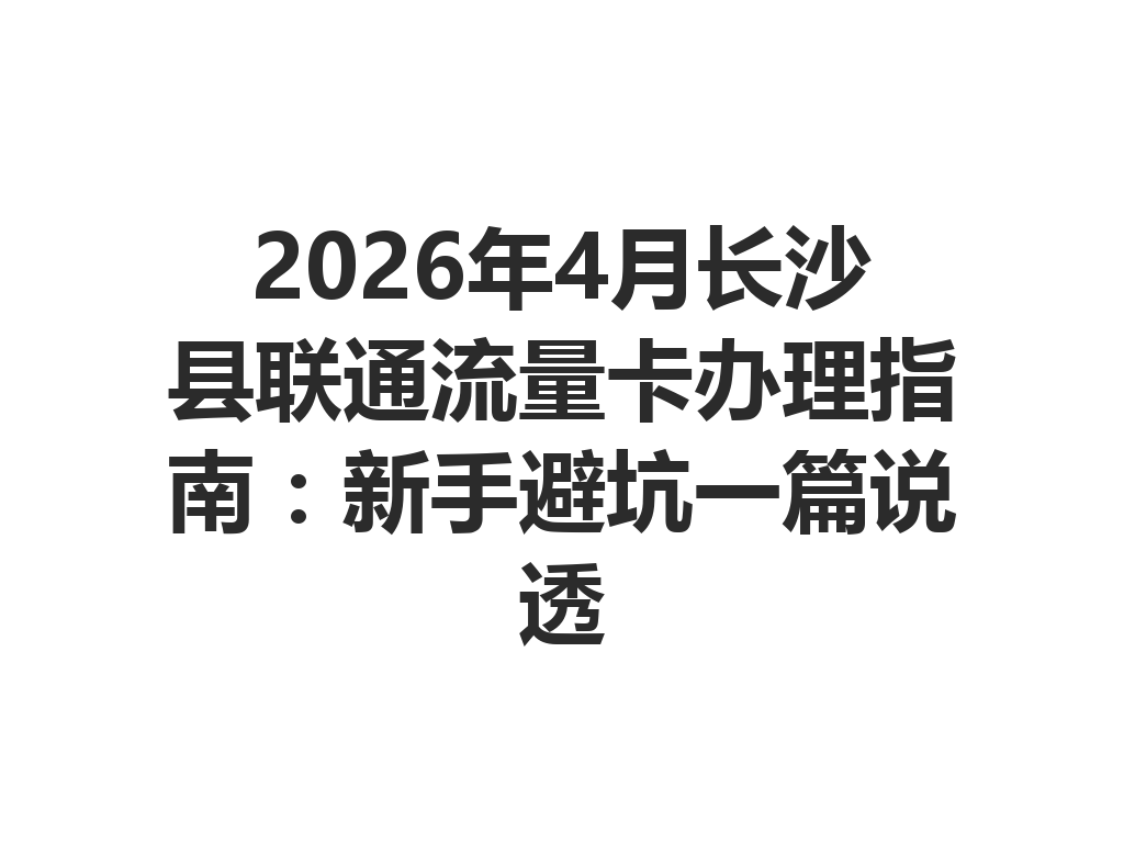 2026年4月长沙县联通流量卡办理指南：新手避坑一篇说透