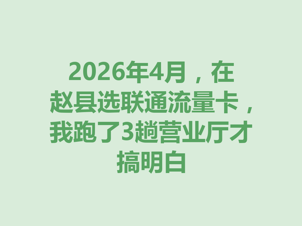 2026年4月，在赵县选联通流量卡，我跑了3趟营业厅才搞明白