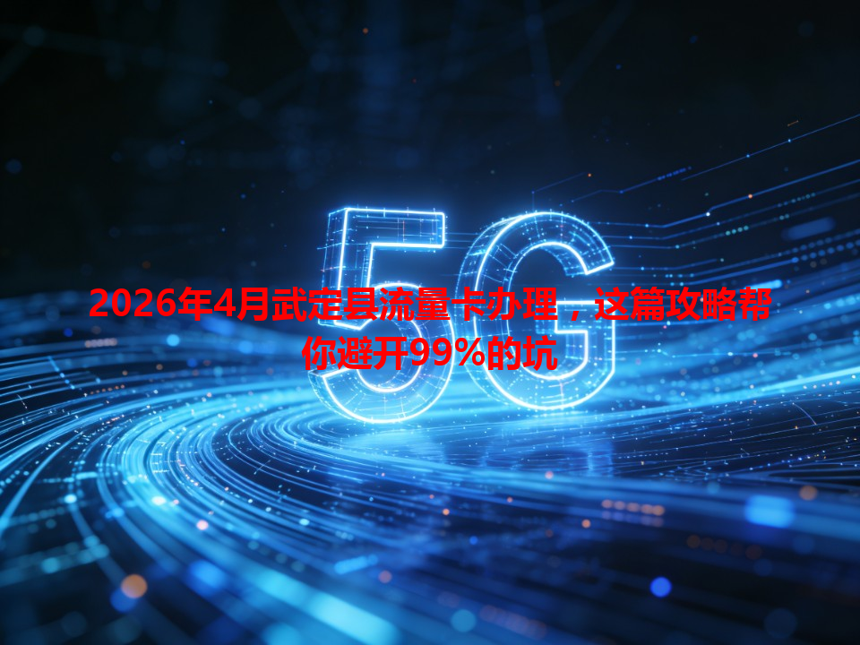 2026年4月武定县流量卡办理，这篇攻略帮你避开99%的坑