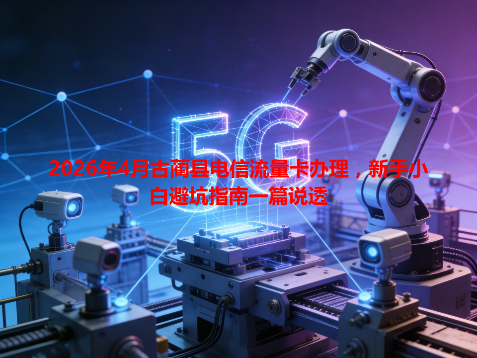 2026年4月古蔺县电信流量卡办理，新手小白避坑指南一篇说透
