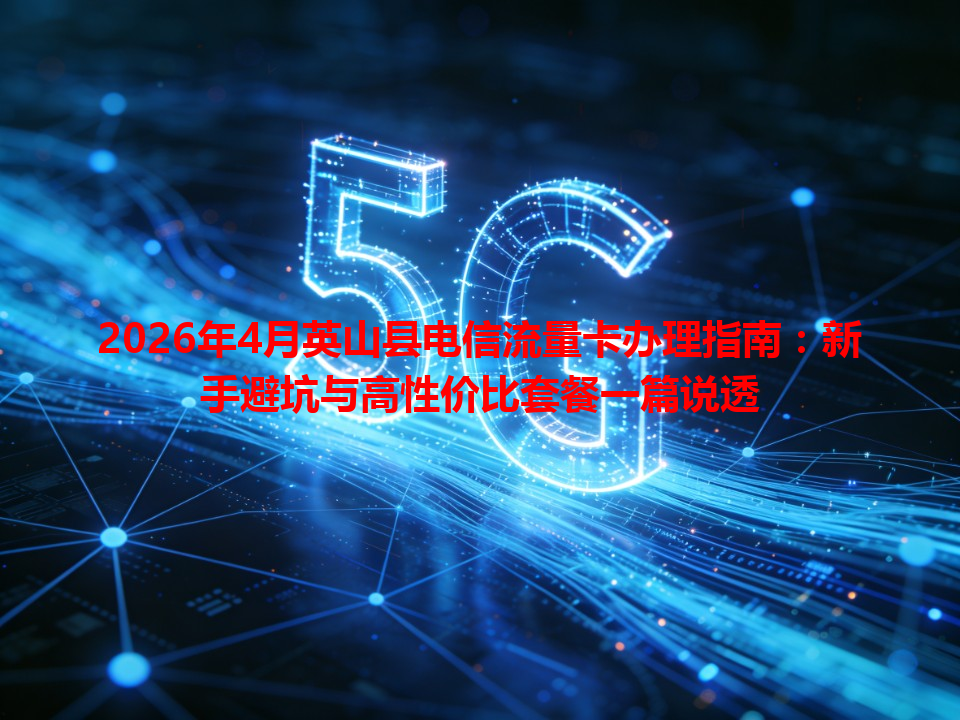 2026年4月英山县电信流量卡办理指南：新手避坑与高性价比套餐一篇说透