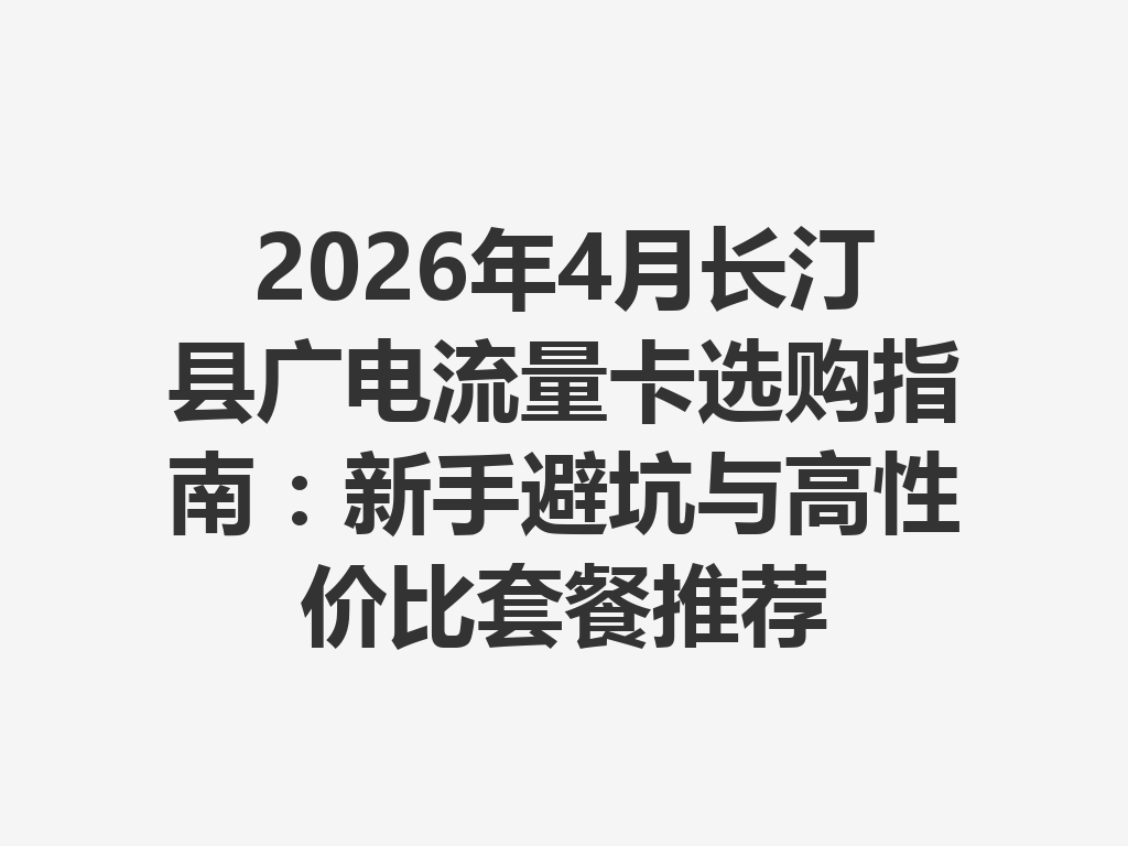 2026年4月长汀县广电流量卡选购指南：新手避坑与高性价比套餐推荐