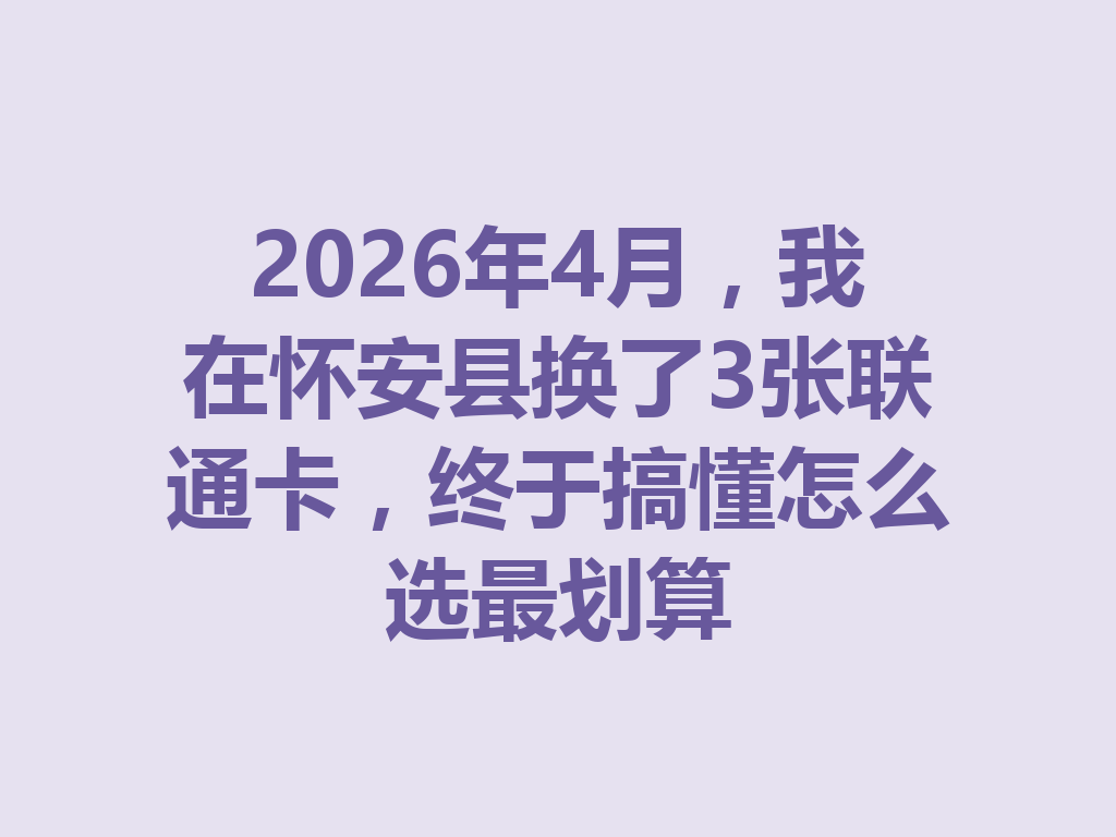 2026年4月，我在怀安县换了3张联通卡，终于搞懂怎么选最划算