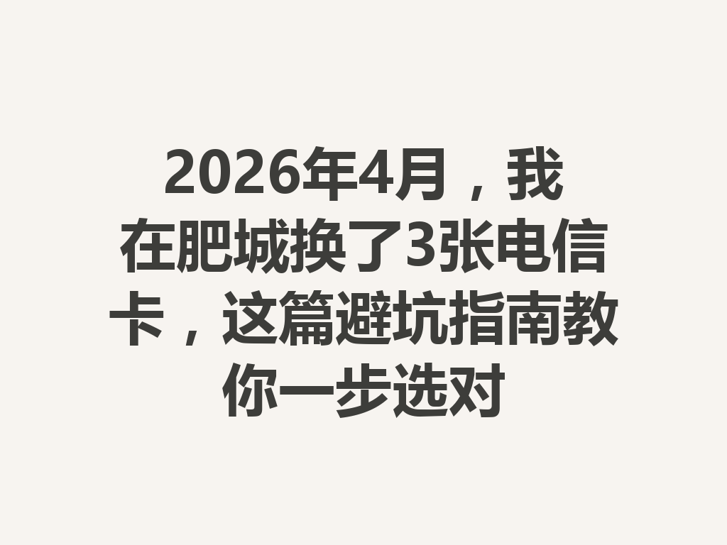 2026年4月，我在肥城换了3张电信卡，这篇避坑指南教你一步选对