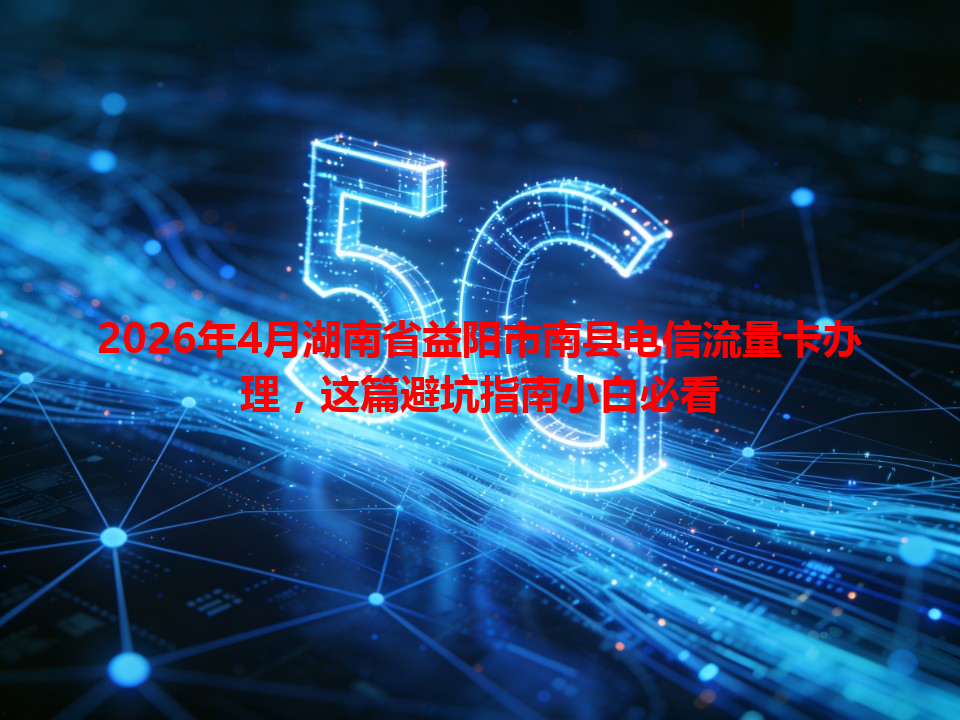 2026年4月湖南省益阳市南县电信流量卡办理，这篇避坑指南小白必看