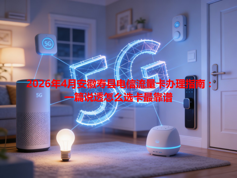 2026年4月安徽寿县电信流量卡办理指南：一篇说透怎么选卡最靠谱