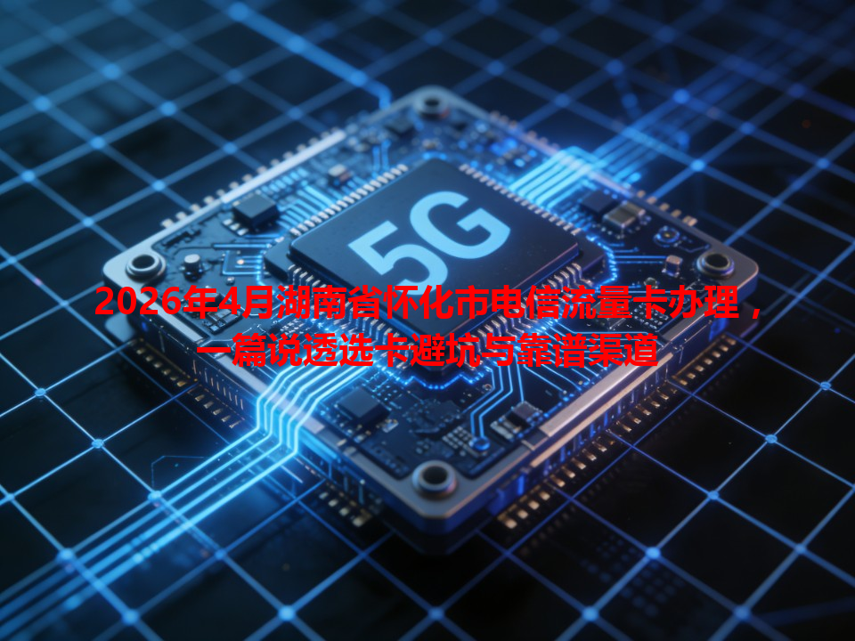 2026年4月湖南省怀化市电信流量卡办理，一篇说透选卡避坑与靠谱渠道