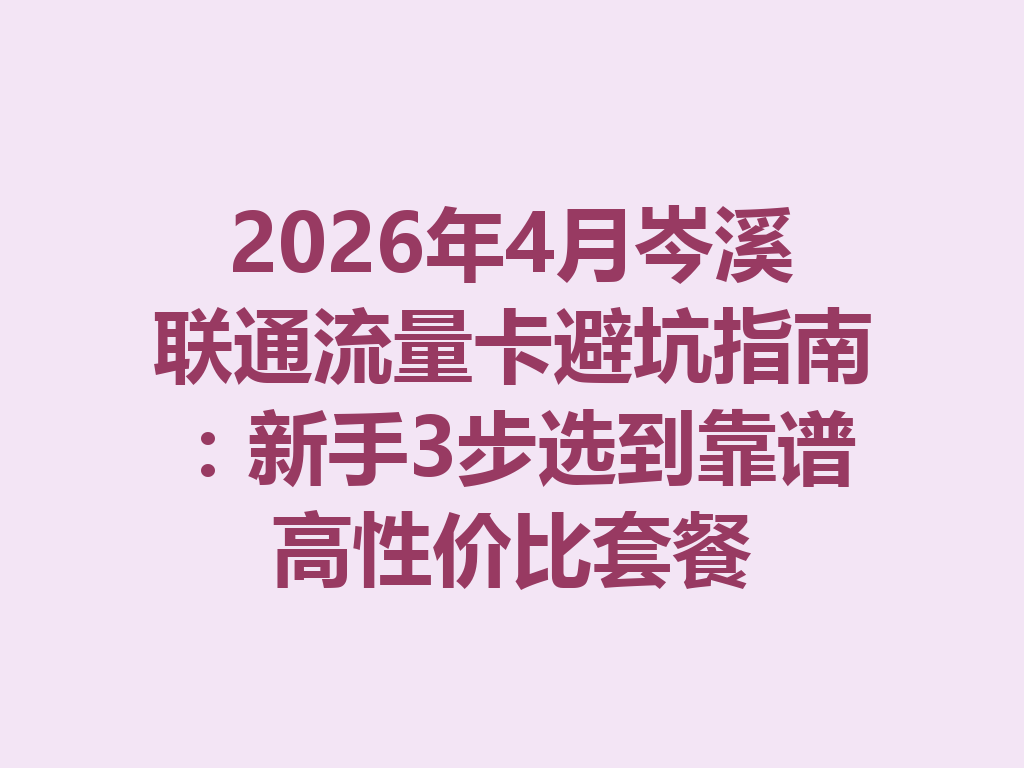 2026年4月岑溪联通流量卡避坑指南：新手3步选到靠谱高性价比套餐