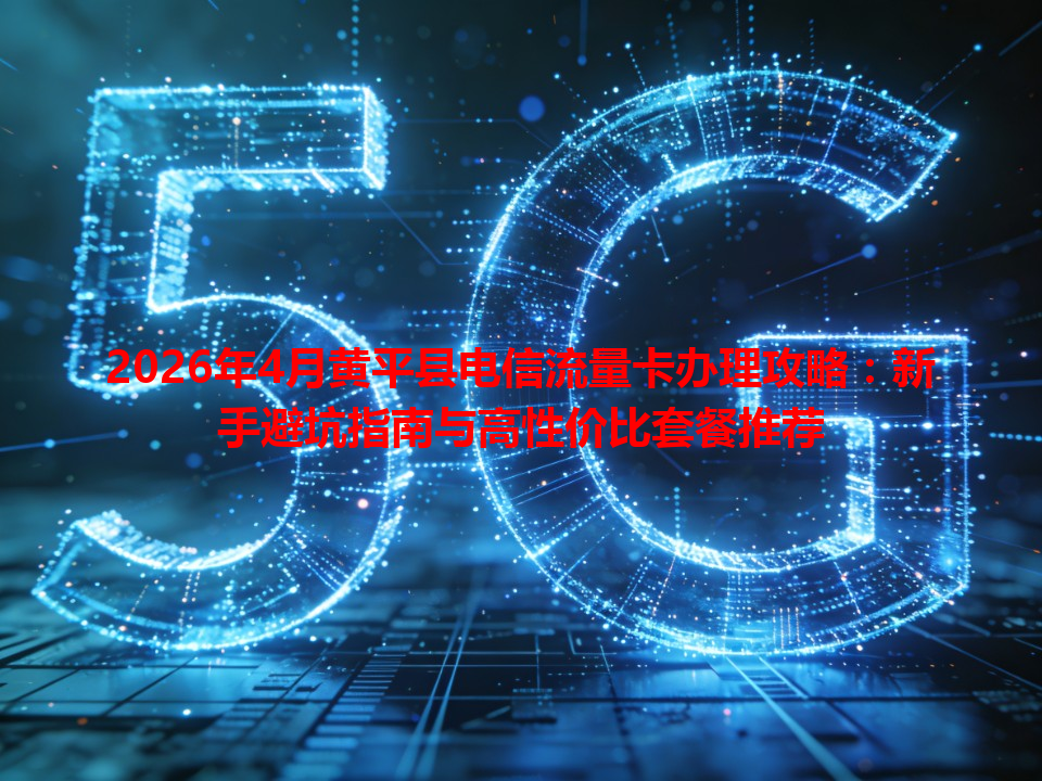 2026年4月黄平县电信流量卡办理攻略：新手避坑指南与高性价比套餐推荐