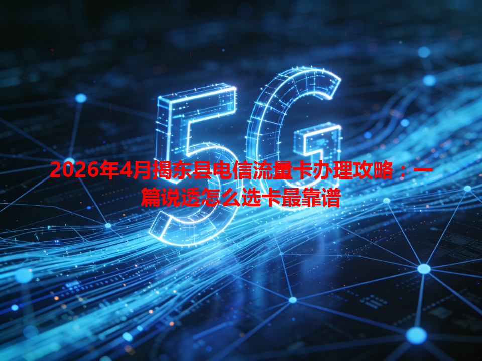 2026年4月揭东县电信流量卡办理攻略：一篇说透怎么选卡最靠谱