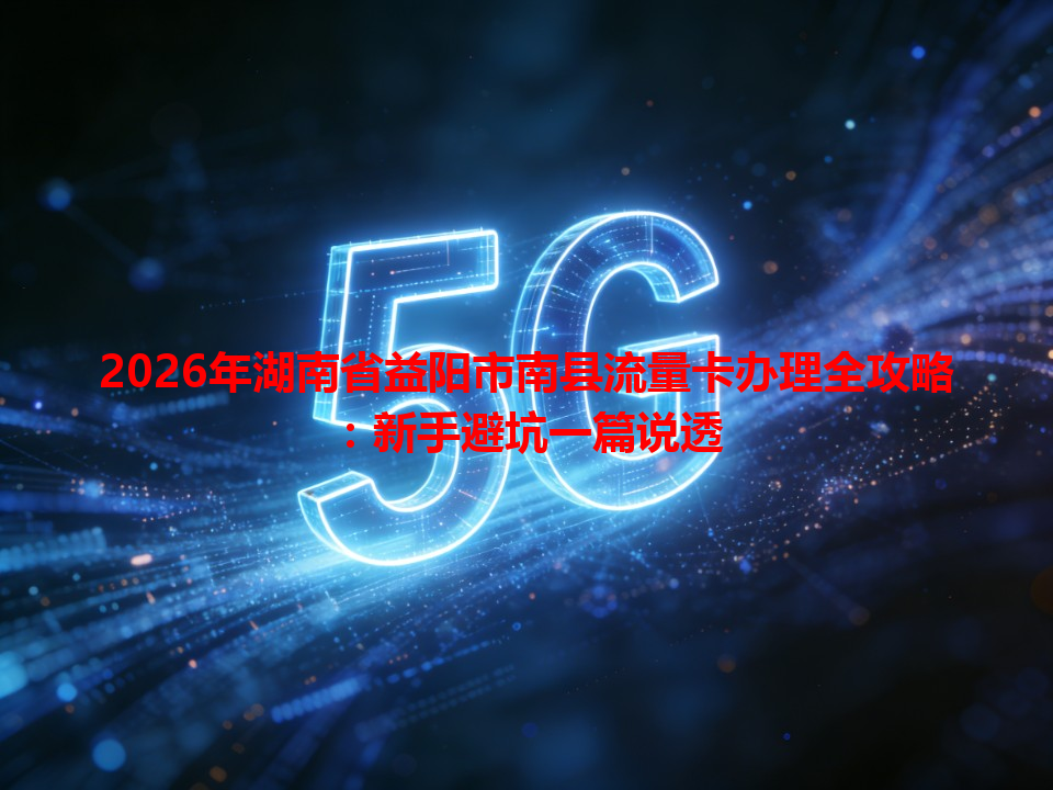2026年湖南省益阳市南县流量卡办理全攻略：新手避坑一篇说透