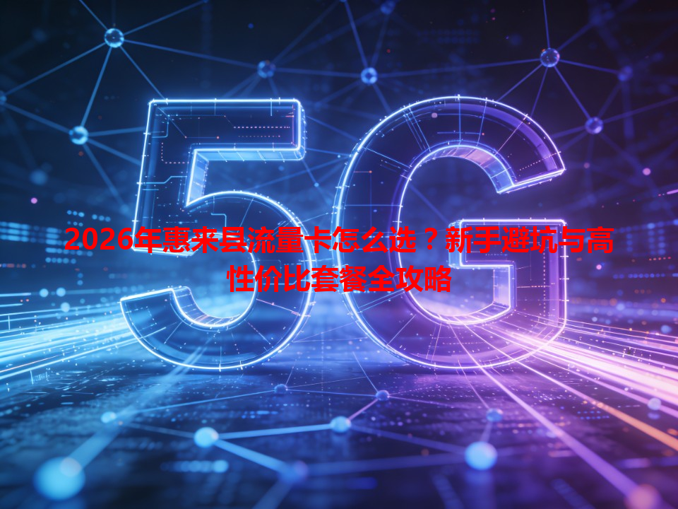 2026年惠来县流量卡怎么选？新手避坑与高性价比套餐全攻略