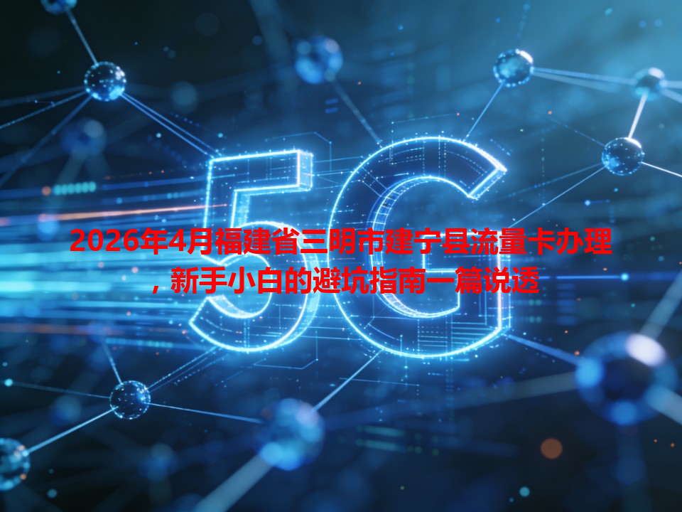 2026年4月福建省三明市建宁县流量卡办理，新手小白的避坑指南一篇说透